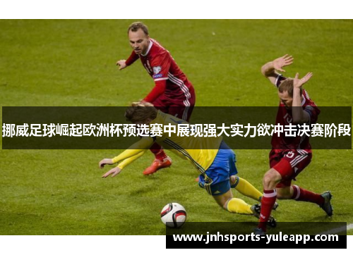 挪威足球崛起欧洲杯预选赛中展现强大实力欲冲击决赛阶段