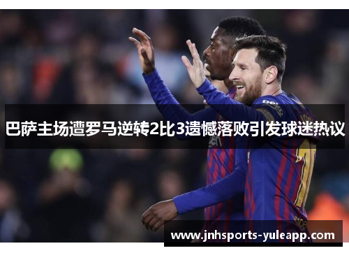 巴萨主场遭罗马逆转2比3遗憾落败引发球迷热议